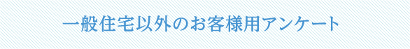 一般住宅以外のお客様用アンケート