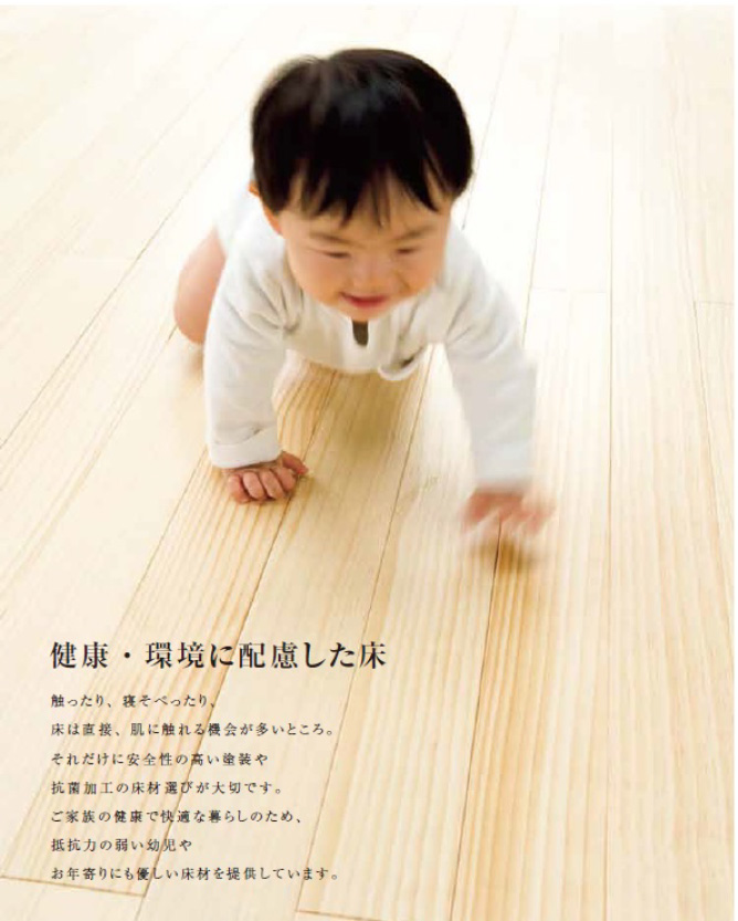 健康・環境に配慮した床 触ったり、寝そべったり、床は直接、肌に触れる機会が多いところ。それだけに安全性の高い塗料や抗菌加工の床材選びが大切です。ご家族の健康で快適な暮らしのため、抵抗力の弱い幼児やお年寄りにも優しい床材を提供しています。